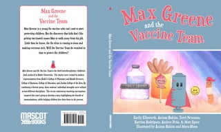 Max Greene
Vaccine Team
and the
MaxGreeneandtheVaccineTeam
Emily Ellsworth, Anissa Hakim, Terri Newman,
Katrina Rodriguez, Andres Peña, & Matt Speer
Illustrated by Anissa Hakim and Mara Olson
I S B N 978-1-63177-107-1
9 7 8 1 6 3 1 7 7 1 0 7 1
5 1 4 9 5
$
14.95 US
$
16.95 CAN
Max Greene is a young flu vaccine who can’t wait to start
protecting children. But the discovery that kids don’t like
getting vaccinated causes Max to walk away from his job.
Little does he know, the flu virus is coming to town and
making everyone sick. Will the Vaccine Team be reunited in
time to protect the children?
Max Greene and the Vaccine Team is the third interdisciplinary children’s
book produced at Butler University. The stories were created by student
representatives from Butler’s College of Pharmacy and Health Sciences,
College of Business, College of Education, and Jordan College of the Arts. By
combining a diverse group, these students’ individual strengths were utilized
across different disciplines. The recent controversy involving vaccinations
inspired this year’s group to develop a story highlighting the benefit of
immunizations, while helping children face their fears in the process.
Max Greene
and the
Vaccine Team
 