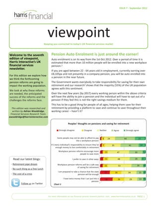 Keeping you connected to today’s UK financial services market
Welcome to the seventh
edition of viewpoint,
Harris Interactive’s UK
financial services
newsletter.
For this edition we explore how
we think the forthcoming
pension reforms are going to
impact the working population.
We look at why these reforms
are needed, the anticipated
success of the reforms and the
challenges the reforms face.
Pension Auto Enrolment is just around the corner!
Auto enrolment is on its way from the 1st Oct 2012. Over a period of time it is
estimated that more than 10 million people will be enrolled into a new workplace
pension.1
If you are aged between 22 - 64 years old in employment, currently earning over
£8,105pa and not presently in a company pension, you will be auto enrolled into
a pension in the near future.
The Government wants everybody to take responsibility for saving for their own
retirement and our research2 shows that the majority (55%) of the UK population
agrees with this sentiment.
Over the next few years (by 2017) every working person within the above criteria
will have the ability to join a pension and the individual will have to opt out of a
pension if they feel this is not the right savings medium for them.
This has to be a good thing for people of all ages; helping them save for their
retirement by providing a platform to save and continue to save throughout their
working career – hasn’t it?
For more information on our financial services research practice visit:| www.harrisinteractive.co.uk PAGE 1
ISSUE 7 - September 2012
viewpoint
This edition was researched and
written by Adrian Wooldridge,
Financial Services Research Team.
awooldridge@harrisinteractive.com
Some people may not be able to afford to pay
into a workplace pension
It’s every individual’s responsibility to ensure they’ve
enough money to live comfortably in retirement
Workplace pension reforms encourage more
people to save more
I prefer to save in other ways
Workplace pension reforms will be a safe way
of saving for retirement
I am prepared to take a chance that the state
pension will be enough
I have extra money that I can put into a
pension
Peoples’ thoughts on pensions and saving for retirement
24 44 2263
35 41 1474
47 30 5116
48 26 8117
53 26 4116
34 15 42622
29 13 42628
Read our latest blogs:
- Retirement pipe dream
- No such thing as a free lunch
- The cost of a crisis
Follow us on Twitter
Strongly disagree Disagree Neither Agree Strongly agree
Chart 1
 