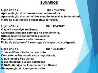 SUMÁRIOS
Lição nº 1 e 2 Dia 07/04/2017
Apresentação dos formandos e da formadora.
Apresentação dos conteúdos e modo de avaliação do módulo.
Ficha de diagnóstico e respectiva correção.
Lição nº 3 e 4 Dia 11/04/2017
O que é o serviço ao cliente.
Caracteristicas dos serviços no atendimento.
Diferença entre consumidor e cliente.
Produtos duráveis e não duráveis.
Ficha de trabalho nº 1 e entrega da respectiva corrigenda.
Lição nº 5 e 6 Dia 19/04/2017
Tipos e diferenciação de desconto.
Conceito de Pós-venda e sua importância.
O que inclui o Pós-venda
O cliente actual e a sua satisfação
O SAC - Serviço de Atendimento ao Cliente
Recuperação do serviço-conceito.
 