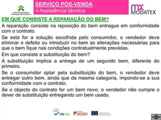 SERVIÇO PÓS-VENDA
Assistência técnica
EM QUE CONSISTE A REPARAÇÃO DO BEM?
A reparação consiste na reposição do bem entregue em conformidade
com o contrato.
Se esta for a solução escolhida pelo consumidor, o vendedor deve
eliminar o defeito ou introduzir no bem as alterações necessárias para
que o bem fique nas condições contratualmente previstas.
Em que consiste a substituição do bem?
A substituição implica a entrega de um segundo bem, diferente do
primeiro.
Se o consumidor optar pela substituição do bem, o vendedor deve
entregar outro bem, ainda que da mesma categoria, impondo-se a sua
conformidade com o contrato.
Se o objecto do contrato for um bem novo, o vendedor não cumpre o
dever de substituição entregando um bem usado.
 