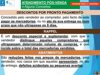 ATENDIMENTO PÓS-VENDA
Alguns Conceitos
Concedido pelo vendedor ao comprador, pelo facto de este
pagar as mercadorias, ou no ato da sua entrega ou num
prazo que não ultrapasse os 8 dias.
DESCONTOS POR PRONTO PAGAMENTO
É um desconto especial e suplementar, com que o
vendedor distingue aqueles compradores que
ultrapassam determinado volume de compras, e que
incide sobre o total das mercadorias vendidas.
RAPPEL
São reduções feitas nos preços de mercadorias, pelo
vendedor, nos casos em que aquelas apresentem, no ato
da entrega, defeitos acidentais ou pequenas avarias.
ABATIMENTOS
PASSEM PARA O CADERNO
 
