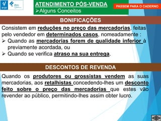ATENDIMENTO PÓS-VENDA
Alguns Conceitos
BONIFICAÇÕES
Consistem em reduções no preço das mercadorias, feitas
pelo vendedor em determinados casos, nomeadamente :
 Quando as mercadorias forem de qualidade inferior à
previamente acordada, ou
 Quando se verifica atraso na sua entrega.
Quando os produtores ou grossistas vendem as suas
mercadorias, aos retalhistas concedendo-lhes um desconto
feito sobre o preço das mercadorias que estes vão
revender ao público, permitindo-lhes assim obter lucro.
DESCONTOS DE REVENDA
PASSEM PARA O CADERNO
 