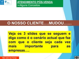 ATENDIMENTO PÓS-VENDA
Alguns Conceitos
O NOSSO CLIENTE….MUDOU……
Veja os 3 slides que se seguem e
diga como é o cenário actual que faz
com que o cliente seja cada vez
mais importante para as
empresas….
Não está nas fichas
 
