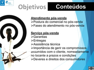 Atendimento pós-venda
Postura do comercial no pós-venda
Fases do atendimento no pós-venda
Serviço pós-venda
Garantias
Entregas
Assistência técnica
Importância de gerir os compromissos
assumidos com o cliente, nomeadamente
no tocante a prazos e condições
Deveres e direitos dos consumidores
Conteúdos
 