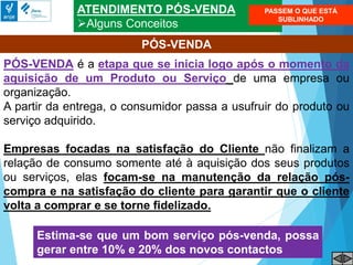 ATENDIMENTO PÓS-VENDA
Alguns Conceitos
PÓS-VENDA é a etapa que se inicia logo após o momento da
aquisição de um Produto ou Serviço de uma empresa ou
organização.
A partir da entrega, o consumidor passa a usufruir do produto ou
serviço adquirido.
Empresas focadas na satisfação do Cliente não finalizam a
relação de consumo somente até à aquisição dos seus produtos
ou serviços, elas focam-se na manutenção da relação pós-
compra e na satisfação do cliente para garantir que o cliente
volta a comprar e se torne fidelizado.
PÓS-VENDA
Estima-se que um bom serviço pós-venda, possa
gerar entre 10% e 20% dos novos contactos
PASSEM O QUE ESTÁ
SUBLINHADO
 
