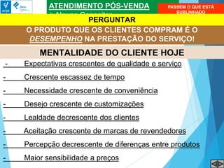 ATENDIMENTO PÓS-VENDA
Alguns Conceitos
O PRODUTO QUE OS CLIENTES COMPRAM É O
DESEMPENHO NA PRESTAÇÃO DO SERVIÇO!
MENTALIDADE DO CLIENTE HOJE
- Expectativas crescentes de qualidade e serviço
- Crescente escassez de tempo
- Necessidade crescente de conveniência
- Desejo crescente de customizações
- Lealdade decrescente dos clientes
- Aceitação crescente de marcas de revendedores
- Percepção decrescente de diferenças entre produtos
- Maior sensibilidade a preços
PASSEM O QUE ESTÁ
SUBLINHADO
PERGUNTAR
 
