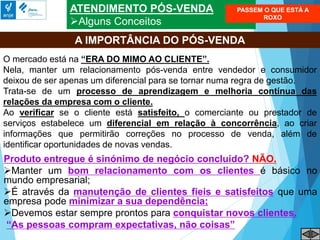 ATENDIMENTO PÓS-VENDA
Alguns Conceitos
A IMPORTÂNCIA DO PÓS-VENDA
O mercado está na “ERA DO MIMO AO CLIENTE”.
Nela, manter um relacionamento pós-venda entre vendedor e consumidor
deixou de ser apenas um diferencial para se tornar numa regra de gestão.
Trata-se de um processo de aprendizagem e melhoria contínua das
relações da empresa com o cliente.
Ao verificar se o cliente está satisfeito, o comerciante ou prestador de
serviços estabelece um diferencial em relação à concorrência, ao criar
informações que permitirão correções no processo de venda, além de
identificar oportunidades de novas vendas.
Produto entregue é sinónimo de negócio concluído? NÃO.
Manter um bom relacionamento com os clientes é básico no
mundo empresarial;
É através da manutenção de clientes fieis e satisfeitos que uma
empresa pode minimizar a sua dependência;
Devemos estar sempre prontos para conquistar novos clientes.
“As pessoas compram expectativas, não coisas”
PASSEM O QUE ESTÁ A
ROXO
 