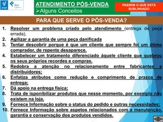 ATENDIMENTO PÓS-VENDA
Alguns Conceitos
PARA QUE SERVE O PÓS-VENDA?
1. Resolver um problema criado pelo atendimento (entrega de peça
errada),
2. Agilizar a garantia de uma peça danificada
3. Tentar descobrir porque é que um cliente que sempre foi um ótimo
comprador, de repente desaparece.
4. Estabelecer um tratamento diferenciado áquele cliente que quebrou
os seus próprios recordes e compras.
5. Redobra a atenção no relacionamento entre fabricantes e
distribuidores;
6. Enfatiza atributos como redução e comprimento de prazos de
entrega;
7. Dá apoio na entrega física;
8. Trata de isponibilizar produtos que nesse momento, por exemplo não
existem na loja.
9. Fornece Informação sobre o status do pedido e outras necessidades;
10. Fornece Informação sobre aspetos relacionados com a manutenção,
garantia e conservação dos produtos vendidos.
PASSEM O QUE ESTÁ
SUBLINHADO
 