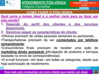 ATENDIMENTO PÓS-VENDA
Alguns Conceitos
COMO FAZER O PÓS-VENDA
Qual seria o tempo ideal e o melhor meio para se fazer um
pós-venda?
1. Depende do perfil dos clientes e dos recursos
disponíveis.
2. Devemos seguir as características do cliente:
•Oficinas precisam de visitas pessoais semanais ou quinzenais;
•Transportadoras precisam de ser contactados por telefone
semanalmente;
•Consumidores finais precisam de receber uma ação de
marketing direto semestral. (divulgação de produtos e serviços
baseada no envio de correspondências)
•O e-mail funciona –em tese– em todas as categorias, desde que
haja autorização de recebimento.
PASSEM O QUE ESTÁ A
ROXO
Fica mais caro conquistar um novo cliente que manter um atual.
 