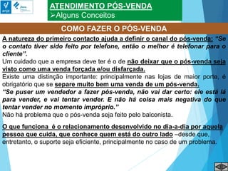 ATENDIMENTO PÓS-VENDA
Alguns Conceitos
COMO FAZER O PÓS-VENDA
A natureza do primeiro contacto ajuda a definir o canal do pós-venda: “Se
o contato tiver sido feito por telefone, então o melhor é telefonar para o
cliente”.
Um cuidado que a empresa deve ter é o de não deixar que o pós-venda seja
visto como uma venda forçada e/ou disfarçada.
Existe uma distinção importante: principalmente nas lojas de maior porte, é
obrigatório que se separe muito bem uma venda de um pós-venda.
“Se puser um vendedor a fazer pós-venda, não vai dar certo: ele está lá
para vender, e vai tentar vender. E não há coisa mais negativa do que
tentar vender no momento impróprio.”
Não há problema que o pós-venda seja feito pelo balconista.
O que funciona é o relacionamento desenvolvido no dia-a-dia por aquela
pessoa que cuida, que conhece quem está do outro lado –desde que,
entretanto, o suporte seja eficiente, principalmente no caso de um problema.
 
