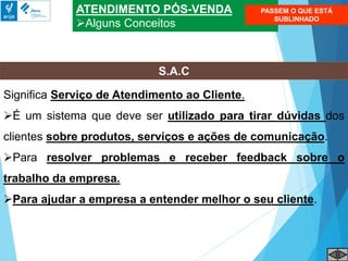 ATENDIMENTO PÓS-VENDA
Alguns Conceitos
S.A.C
Significa Serviço de Atendimento ao Cliente.
É um sistema que deve ser utilizado para tirar dúvidas dos
clientes sobre produtos, serviços e ações de comunicação.
Para resolver problemas e receber feedback sobre o
trabalho da empresa.
Para ajudar a empresa a entender melhor o seu cliente.
PASSEM O QUE ESTÁ
SUBLINHADO
 