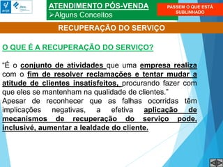 ATENDIMENTO PÓS-VENDA
Alguns Conceitos
RECUPERAÇÃO DO SERVIÇO
O QUE É A RECUPERAÇÃO DO SERVIÇO?
“É o conjunto de atividades que uma empresa realiza
com o fim de resolver reclamações e tentar mudar a
atitude de clientes insatisfeitos, procurando fazer com
que eles se mantenham na qualidade de clientes.”
Apesar de reconhecer que as falhas ocorridas têm
implicações negativas, a efetiva aplicação de
mecanismos de recuperação do serviço pode,
inclusivé, aumentar a lealdade do cliente.
PASSEM O QUE ESTÁ
SUBLINHADO
 