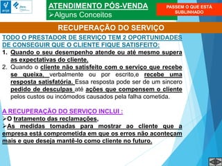 ATENDIMENTO PÓS-VENDA
Alguns Conceitos
RECUPERAÇÃO DO SERVIÇO
TODO O PRESTADOR DE SERVIÇO TEM 2 OPORTUNIDADES
DE CONSEGUIR QUE O CLIENTE FIQUE SATISFEITO:
1. Quando o seu desempenho atende ou até mesmo supera
as expectativas do cliente.
2. Quando o cliente não satisfeito com o serviço que recebe
se queixa, verbalmente ou por escrito,e recebe uma
resposta satisfatória. Essa resposta pode ser de um sincero
pedido de desculpas até ações que compensem o cliente
pelos custos ou incómodos causados pela falha cometida.
A RECUPERAÇÃO DO SERVIÇO INCLUI :
O tratamento das reclamações,
As medidas tomadas para mostrar ao cliente que a
empresa está comprometida em que os erros não aconteçam
mais e que deseja mantê-lo como cliente no futuro.
PASSEM O QUE ESTÁ
SUBLINHADO
 