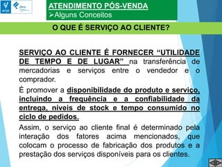 ATENDIMENTO PÓS-VENDA
Alguns Conceitos
O QUE É SERVIÇO AO CLIENTE?
SERVIÇO AO CLIENTE É FORNECER “UTILIDADE
DE TEMPO E DE LUGAR” na transferência de
mercadorias e serviços entre o vendedor e o
comprador.
É promover a disponibilidade do produto e serviço,
incluindo a frequência e a confiabilidade da
entrega, níveis de stock e tempo consumido no
ciclo de pedidos.
Assim, o serviço ao cliente final é determinado pela
interação dos fatores acima mencionados, que
colocam o processo de fabricação dos produtos e a
prestação dos serviços disponíveis para os clientes.
 