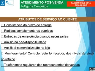 ATENDIMENTO PÓS-VENDA
Alguns Conceitos
Consistência do prazo de entrega
Pedidos complementares supridos
Entregas de emergência quando necessárias
Auxílio na não-disponibilidade
Auxílio à comercialização na loja
Monitoramento/ Controlo, pelo fornecedor, dos níveis de stock
no retalho
Telefonemas regulares dos representantes de vendas
ATRIBUTOS DE SERVIÇO AO CLIENTE
PASSEM O QUE ESTÁ
SUBLINHADO
 