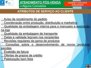 ATENDIMENTO PÓS-VENDA
Alguns Conceitos
Aviso de recebimento do pedido
Coordenação entre produção, distribuição e marketing
Qualidade da embalagem interna para o manuseio e exposição
na loja
Qualidade da embalagem de transporte
Datas e validade legíveis nos recipientes
Revisões regulares da gama de produtos
Consultas sobre o desenvolvimento de novos produtos/
pacotes
Exatidão da fatura
Ofertas de prazos de crédito
Paletização bem feita
ATRIBUTOS DE SERVIÇO AO CLIENTE
PASSEM O QUE ESTÁ
SUBLINHADO
 