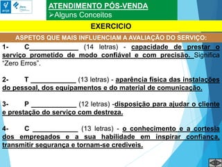 ATENDIMENTO PÓS-VENDA
Alguns Conceitos
ASPETOS QUE MAIS INFLUENCIAM A AVALIAÇÃO DO SERVIÇO:
EXERCICIO
1- C_____________ (14 letras) - capacidade de prestar o
serviço prometido de modo confiável e com precisão. Significa
“Zero Erros”.
2- T ____________ (13 letras) - aparência física das instalações
do pessoal, dos equipamentos e do material de comunicação.
3- P ____________ (12 letras) -disposição para ajudar o cliente
e prestação do serviço com destreza.
4- C ____________ (13 letras) - o conhecimento e a cortesia
dos empregados e a sua habilidade em inspirar confiança,
transmitir segurança e tornam-se crediveis.
 