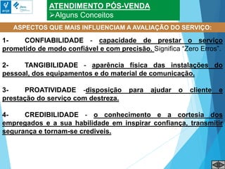 ATENDIMENTO PÓS-VENDA
Alguns Conceitos
ASPECTOS QUE MAIS INFLUENCIAM A AVALIAÇÃO DO SERVIÇO:
1- CONFIABILIDADE - capacidade de prestar o serviço
prometido de modo confiável e com precisão. Significa “Zero Erros”.
2- TANGIBILIDADE - aparência física das instalações do
pessoal, dos equipamentos e do material de comunicação.
3- PROATIVIDADE -disposição para ajudar o cliente e
prestação do serviço com destreza.
4- CREDIBILIDADE - o conhecimento e a cortesia dos
empregados e a sua habilidade em inspirar confiança, transmitir
segurança e tornam-se crediveis.
 