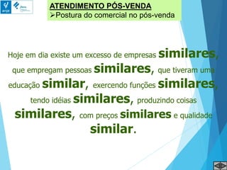ATENDIMENTO PÓS-VENDA
Postura do comercial no pós-venda
Hoje em dia existe um excesso de empresas similares,
que empregam pessoas similares, que tiveram uma
educação similar, exercendo funções similares,
tendo idéias similares, produzindo coisas
similares, com preços similares e qualidade
similar.
 