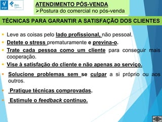 ATENDIMENTO PÓS-VENDA
Postura do comercial no pós-venda
TÉCNICAS PARA GARANTIR A SATISFAÇÃO DOS CLIENTES
 Leve as coisas pelo lado profissional, não pessoal.
 Detete o stress prematuramente e previna-o.
 Trate cada pessoa como um cliente para conseguir mais
cooperação.
 Vise à satisfação do cliente e não apenas ao serviço.
 Solucione problemas sem se culpar a si próprio ou aos
outros.
 Pratique técnicas comprovadas.
 Estimule o feedback continuo.
 