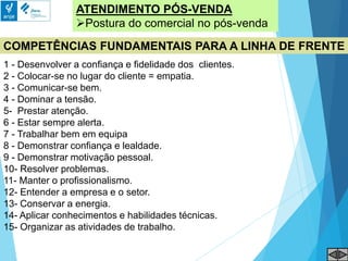 ATENDIMENTO PÓS-VENDA
Postura do comercial no pós-venda
COMPETÊNCIAS FUNDAMENTAIS PARA A LINHA DE FRENTE
1 - Desenvolver a confiança e fidelidade dos clientes.
2 - Colocar-se no lugar do cliente = empatia.
3 - Comunicar-se bem.
4 - Dominar a tensão.
5- Prestar atenção.
6 - Estar sempre alerta.
7 - Trabalhar bem em equipa
8 - Demonstrar confiança e lealdade.
9 - Demonstrar motivação pessoal.
10- Resolver problemas.
11- Manter o profissionalismo.
12- Entender a empresa e o setor.
13- Conservar a energia.
14- Aplicar conhecimentos e habilidades técnicas.
15- Organizar as atividades de trabalho.
 