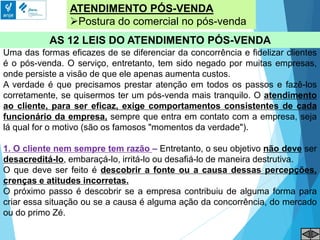 ATENDIMENTO PÓS-VENDA
Postura do comercial no pós-venda
AS 12 LEIS DO ATENDIMENTO PÓS-VENDA
Uma das formas eficazes de se diferenciar da concorrência e fidelizar clientes
é o pós-venda. O serviço, entretanto, tem sido negado por muitas empresas,
onde persiste a visão de que ele apenas aumenta custos.
A verdade é que precisamos prestar atenção em todos os passos e fazê-los
corretamente, se quisermos ter um pós-venda mais tranquilo. O atendimento
ao cliente, para ser eficaz, exige comportamentos consistentes de cada
funcionário da empresa, sempre que entra em contato com a empresa, seja
lá qual for o motivo (são os famosos "momentos da verdade").
1. O cliente nem sempre tem razão – Entretanto, o seu objetivo não deve ser
desacreditá-lo, embaraçá-lo, irritá-lo ou desafiá-lo de maneira destrutiva.
O que deve ser feito é descobrir a fonte ou a causa dessas percepções,
crenças e atitudes incorretas.
O próximo passo é descobrir se a empresa contribuiu de alguma forma para
criar essa situação ou se a causa é alguma ação da concorrência, do mercado
ou do primo Zé.
 