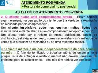 ATENDIMENTO PÓS-VENDA
Postura do comercial no pós-venda
AS 12 LEIS DO ATENDIMENTO PÓS-VENDA
2. O cliente nunca está completamente errado – Existe sempre
algum elemento na percepção do cliente que é a verdadeira expressão
da realidade por ele compreendida.
Um cliente insatisfeito pode nos ensinar muitas lições, se
mantivermos a mente aberta e um comportamento receptivo e neutro.
Um cliente pode ser o reflexo da nossa publicidade, canais de
distribuição, estratégias de preço, normas administrativas e métodos de
venda que precisam de melhorias ou de uma mudança radical.
3. O cliente merece o melhor, independentemente da hora, semana
ou mês – O fato de ter ficado a trabalhar até tarde ontem à noite
porque tinha de entregar o relatório mensal não deveria tornar-se um
problema para os seus clientes – eles não têm nada a ver com isso.
 
