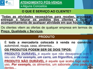 ATENDIMENTO PÓS-VENDA
Alguns Conceitos
O QUE É SERVIÇO AO CLIENTE?
Os clientes vêem as ofertas de qualquer empresa em termos de
Preço, Qualidade e Serviços.
“Todas as atividades necessárias para receber, processar,
entregar e faturar os pedidos dos clientes e fazer o
acompanhamento de qualquer atividade em que houve falha”.
PRODUTO
É toda a mercadoria colocada à venda no comércio:
automóvel, roupa, casa, alimentos...
OS PRODUTOS PODEM SER DE DOIS TIPOS:
PRODUTO DURÁVEL é aquele que não desaparece com o
seu uso. Por exemplo, um carro, um frigorifico, uma casa...
PRODUTO NÃO DURÁVEL é aquele que acaba logo após o
uso, Por exemplo, os alimentos, um sabonete, uma pasta de
dentes...
 