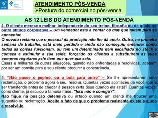 ATENDIMENTO PÓS-VENDA
Postura do comercial no pós-venda
AS 12 LEIS DO ATENDIMENTO PÓS-VENDA
4. O cliente merece o melhor, independente do seu treino, filosofia ou de qualquer
outra atitude corporativa – Um vendedor está a contar os dias que faltam para se
aposentar.
O novato reclama que o pessoal da produção não lhe dá apoio. Outro, na primeira
semana de trabalho, está meio perdido e ainda não conseguiu entender como
todas as coisas funcionam, ou tem um determinado item encalhado no stock e
começa a estimular a sua saída, forçando os clientes a substituírem as suas
compras regulares pelo item que quer que saia.
Essas e milhares de outras situações, quando não enfrentadas e resolvidas, acabam
por ser um convite para o seu cliente procurar a concorrência.
5. “Não passe o pepino, ou a bola para outro” – Se lhe apresentarem uma
reclamação, o problema agora é seu, resolva. Quantas vezes aconteceu de você ligar e
ser transferido antes de chegar à pessoa certa (isso quando ela está)? Quantas vezes,
como cliente, já escutou a famosa frase: "Isso não é comigo?".
Não fique na posição defensiva ou irritado quando um cliente lhe trouxer uma
sugestão ou reclamação. Aceite o fato de que o problema realmente existe e ajude
a resolvê-lo.
 