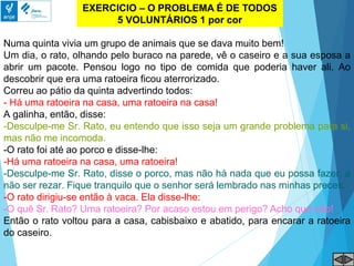 EXERCICIO – O PROBLEMA É DE TODOS
5 VOLUNTÁRIOS 1 por cor
Numa quinta vivia um grupo de animais que se dava muito bem!
Um dia, o rato, olhando pelo buraco na parede, vê o caseiro e a sua esposa a
abrir um pacote. Pensou logo no tipo de comida que poderia haver ali. Ao
descobrir que era uma ratoeira ficou aterrorizado.
Correu ao pátio da quinta advertindo todos:
- Há uma ratoeira na casa, uma ratoeira na casa!
A galinha, então, disse:
-Desculpe-me Sr. Rato, eu entendo que isso seja um grande problema para si,
mas não me incomoda.
-O rato foi até ao porco e disse-lhe:
-Há uma ratoeira na casa, uma ratoeira!
-Desculpe-me Sr. Rato, disse o porco, mas não há nada que eu possa fazer, a
não ser rezar. Fique tranquilo que o senhor será lembrado nas minhas preces.
-O rato dirigiu-se então à vaca. Ela disse-lhe:
-O quê Sr. Rato? Uma ratoeira? Por acaso estou em perigo? Acho que não!
Então o rato voltou para a casa, cabisbaixo e abatido, para encarar a ratoeira
do caseiro.
 