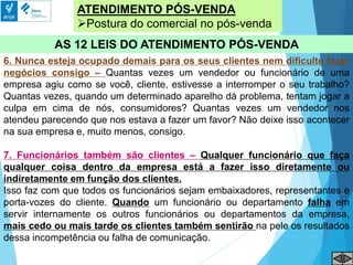ATENDIMENTO PÓS-VENDA
Postura do comercial no pós-venda
AS 12 LEIS DO ATENDIMENTO PÓS-VENDA
6. Nunca esteja ocupado demais para os seus clientes nem dificulte fazer
negócios consigo – Quantas vezes um vendedor ou funcionário de uma
empresa agiu como se você, cliente, estivesse a interromper o seu trabalho?
Quantas vezes, quando um determinado aparelho dá problema, tentam jogar a
culpa em cima de nós, consumidores? Quantas vezes um vendedor nos
atendeu parecendo que nos estava a fazer um favor? Não deixe isso acontecer
na sua empresa e, muito menos, consigo.
7. Funcionários também são clientes – Qualquer funcionário que faça
qualquer coisa dentro da empresa está a fazer isso diretamente ou
indiretamente em função dos clientes.
Isso faz com que todos os funcionários sejam embaixadores, representantes e
porta-vozes do cliente. Quando um funcionário ou departamento falha em
servir internamente os outros funcionários ou departamentos da empresa,
mais cedo ou mais tarde os clientes também sentirão na pele os resultados
dessa incompetência ou falha de comunicação.
 