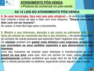 ATENDIMENTO PÓS-VENDA
Postura do comercial no pós-venda
AS 12 LEIS DO ATENDIMENTO PÓS-VENDA
8. Se usar tecnologia, faça com que seja amigável – Já está a começar a
ficar irritante o facto de ligar e falar com uma máquina: "Disque nove para
falar com um ser humano".
Às vezes, é mais fácil ligar para o concorrente.
9. Mostre o seu interesse, atenção e aja como se estivesse feliz pelo
facto do cliente ter resolvido dar-lhe o seu dinheiro – As pessoas gostam
de comprar de outras pessoas que apreciam fazer negócios com elas.
Os clientes acabam por gastar mais dinheiro com empresas amigáveis,
que acomodam os seus pedidos especiais e que demonstram o seu
interesse.
Uma das maneiras de mostrar esse interesse é transformando-se num
expert na sua área, para que, com um sorriso no rosto, possa resolver
imediatamente qualquer problema que surgir sem ter de ficar dez minutos
com o cliente pendurado no telefone, esperando achar alguém que o ajude.
 