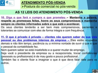 ATENDIMENTO PÓS-VENDA
Postura do comercial no pós-venda
AS 12 LEIS DO ATENDIMENTO PÓS-VENDA
10. Diga o que fará e cumpra o que prometeu – Mantenha a palavra,
respeite as promessas feitas, honre os seus compromissos e mantenha
sempre os clientes informados sobre o que está a acontecer.
Os seus clientes tenderão a ser bem mais compreensivos, pacientes e
tolerantes se comunicar com eles de forma íntegra e com frequência.
11. O que é privado é privado – clientes não querem saber da sua vida
pessoal ou dos problemas internos da empresa – Eles estão ocupados
demais e não têm tempo, paciência ou a mínima vontade de ouvir o que é que
o pessoal da contabilidade fez.
Nem querem saber se está insatisfeito e a querer mudar de emprego.
Seja você o presidente da empresa ou a recepcionista, trocar confidências
(pessoais ou profissionais) é de mau gosto e pouco profissional.
Também faz o cliente ficar a imaginar o que é que deve falar dele para os
outros.
 