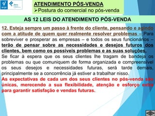 ATENDIMENTO PÓS-VENDA
Postura do comercial no pós-venda
AS 12 LEIS DO ATENDIMENTO PÓS-VENDA
12. Esteja sempre um passo à frente do cliente, pensando e agindo
com a atitude de quem quer realmente resolver problemas – Para
sobreviver e prosperar as empresas – e todos os seus funcionários –
terão de pensar sobre as necessidades e desejos futuros dos
clientes, bem como os possíveis problemas e as suas soluções.
Se ficar à espera que os seus clientes lhe tragam de bandeja os
problemas ou que comuniquem de forma organizada e compreensível
os seus desejos e necessidades futuras, será tarde demais,
principalmente se a concorrência já estiver a trabalhar nisso.
As expectativas de cada um dos seus clientes no pós-venda são
únicas, merecendo a sua flexibilidade, atenção e esforço extra
para garantir satisfação e vendas futuras.
 