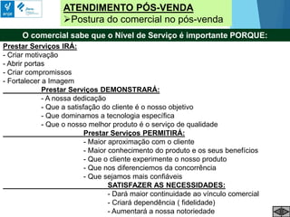 Prestar Serviços IRÁ:
- Criar motivação
- Abrir portas
- Criar compromissos
- Fortalecer a Imagem
Prestar Serviços DEMONSTRARÁ:
- A nossa dedicação
- Que a satisfação do cliente é o nosso objetivo
- Que dominamos a tecnologia específica
- Que o nosso melhor produto é o serviço de qualidade
Prestar Serviços PERMITIRÁ:
- Maior aproximação com o cliente
- Maior conhecimento do produto e os seus benefícios
- Que o cliente experimente o nosso produto
- Que nos diferenciemos da concorrência
- Que sejamos mais confiáveis
SATISFAZER AS NECESSIDADES:
- Dará maior continuidade ao vínculo comercial
- Criará dependência ( fidelidade)
- Aumentará a nossa notoriedade
ATENDIMENTO PÓS-VENDA
Postura do comercial no pós-venda
O comercial sabe que o Nível de Serviço é importante PORQUE:
 