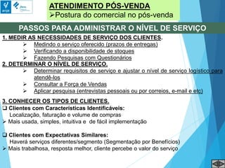 ATENDIMENTO PÓS-VENDA
Postura do comercial no pós-venda
PASSOS PARA ADMINISTRAR O NÍVEL DE SERVIÇO
1. MEDIR AS NECESSIDADES DE SERVIÇO DOS CLIENTES.
 Medindo o serviço oferecido (prazos de entregas)
 Verificando a disponibilidade de stoques
 Fazendo Pesquisas com Questionários
2. DETERMINAR O NÍVEL DE SERVIÇO.
 Determinar requisitos de serviço e ajustar o nível de serviço logístico para
atendê-los
 Consultar a Força de Vendas
 Aplicar pesquisa (entrevistas pessoais ou por correios, e-mail e etc)
3. CONHECER OS TIPOS DE CLIENTES.
 Clientes com Características Identificáveis:
Localização, faturação e volume de compras
 Mais usada, simples, intuitiva e de fácil implementação
 Clientes com Expectativas Similares:
Haverá serviços diferentes/segmento (Segmentação por Benefícios)
 Mais trabalhosa, resposta melhor, cliente percebe o valor do serviço
 