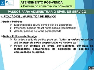 ATENDIMENTO PÓS-VENDA
Postura do comercial no pós-venda
PASSOS PARA ADMINISTRAR O NÍVEL DE SERVIÇO
4. FIXAÇÃO DE UMA POLÍTICA DE SERVIÇO
Definir Padrões
 Disponibilidade de X% como stock de Segurança;
 Preencher pedidos até 24 horas após o recebimento;
 Atender pedidos de forma personalizada
Definir Políticas de Serviço
 Uma declaração de política pode ser: “todas as ordens recebidas
até ao meio-dia serão despachadas no mesmo dia”
 Podem ser políticas de tempo, confiabilidade, condição de
mercadorias, conveniência de colocação de pedidos e
comunicação de ordens.
 