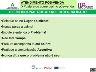 ATENDIMENTO PÓS-VENDA
Postura do comercial no pós-venda
O PROFISSIONAL QUE ATENDE COM QUALIDADE:
•Coloque-se no Lugar do cliente!
•Nunca perca a calma!
•Escute e entenda o Problema!
•Não Interrompa
•Procure acompanhá-lo até ao fim!
•Pratique a comunicação Assertiva
•Nunca diga que o problema não é seu
 