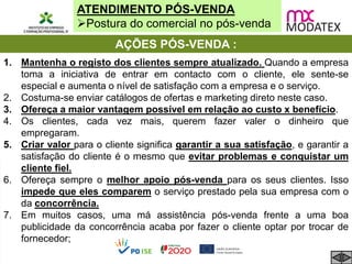ATENDIMENTO PÓS-VENDA
Postura do comercial no pós-venda
AÇÕES PÓS-VENDA :
1. Mantenha o registo dos clientes sempre atualizado. Quando a empresa
toma a iniciativa de entrar em contacto com o cliente, ele sente-se
especial e aumenta o nível de satisfação com a empresa e o serviço.
2. Costuma-se enviar catálogos de ofertas e marketing direto neste caso.
3. Ofereça a maior vantagem possível em relação ao custo x benefício.
4. Os clientes, cada vez mais, querem fazer valer o dinheiro que
empregaram.
5. Criar valor para o cliente significa garantir a sua satisfação, e garantir a
satisfação do cliente é o mesmo que evitar problemas e conquistar um
cliente fiel.
6. Ofereça sempre o melhor apoio pós-venda para os seus clientes. Isso
impede que eles comparem o serviço prestado pela sua empresa com o
da concorrência.
7. Em muitos casos, uma má assistência pós-venda frente a uma boa
publicidade da concorrência acaba por fazer o cliente optar por trocar de
fornecedor;
 
