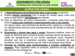ATENDIMENTO PÓS-VENDA
Postura do comercial no pós-venda
AÇÕES PÓS-VENDA :
8. A disponibilização de profissionais para o pós-venda é essencial.
9. Realize treinos constantes com a equipa de vendas assim como com
todos os que fazem o atendimento aos clientes.
10. Para se diferenciar de outros concorrentes, a empresa pode fazer uma
série de ações para melhorar o relacionamento com o seu cliente.
Em alguns casos, para empresas de grande porte, sugere-se a criação de
um departamento exclusivo para acompanhamento de clientes no período
pós-venda.
8. Surpreenda o cliente logo após a venda. Pequenos detalhes, como um
cupão de desconto para a próxima compra colocado dentro do pacote, um
cartão de agradecimento ou um brinde representa muito, fazendo-o
perceber que não é importante somente naquele momento em que
vendemos, mas que desejamos que ele volte e permaneça como cliente.
9. Convide os clientes para comemorações e eventos realizados na
empresa. Peça sugestões sobre os produtos, aparência da loja, layout,
uniforme dos funcionários etc.
 