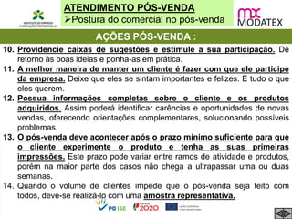 ATENDIMENTO PÓS-VENDA
Postura do comercial no pós-venda
10. Providencie caixas de sugestões e estimule a sua participação. Dê
retorno às boas ideias e ponha-as em prática.
11. A melhor maneira de manter um cliente é fazer com que ele participe
da empresa. Deixe que eles se sintam importantes e felizes. É tudo o que
eles querem.
12. Possua informações completas sobre o cliente e os produtos
adquiridos. Assim poderá identificar carências e oportunidades de novas
vendas, oferecendo orientações complementares, solucionando possíveis
problemas.
13. O pós-venda deve acontecer após o prazo mínimo suficiente para que
o cliente experimente o produto e tenha as suas primeiras
impressões. Este prazo pode variar entre ramos de atividade e produtos,
porém na maior parte dos casos não chega a ultrapassar uma ou duas
semanas.
14. Quando o volume de clientes impede que o pós-venda seja feito com
todos, deve-se realizá-lo com uma amostra representativa.
AÇÕES PÓS-VENDA :
 