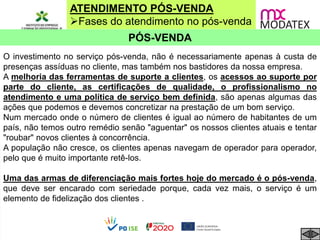 ATENDIMENTO PÓS-VENDA
Fases do atendimento no pós-venda
PÓS-VENDA
O investimento no serviço pós-venda, não é necessariamente apenas à custa de
presenças assíduas no cliente, mas também nos bastidores da nossa empresa.
A melhoria das ferramentas de suporte a clientes, os acessos ao suporte por
parte do cliente, as certificações de qualidade, o profissionalismo no
atendimento e uma política de serviço bem definida, são apenas algumas das
ações que podemos e devemos concretizar na prestação de um bom serviço.
Num mercado onde o número de clientes é igual ao número de habitantes de um
país, não temos outro remédio senão "aguentar" os nossos clientes atuais e tentar
"roubar" novos clientes à concorrência.
A população não cresce, os clientes apenas navegam de operador para operador,
pelo que é muito importante retê-los.
Uma das armas de diferenciação mais fortes hoje do mercado é o pós-venda,
que deve ser encarado com seriedade porque, cada vez mais, o serviço é um
elemento de fidelização dos clientes .
 