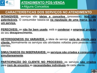 ATENDIMENTO PÓS-VENDA
Alguns Conceitos
INTANGIVEIS: serviços são ideias e conceitos (processos). Não são
patenteáveis. O consumidor baseia-se na reputação de uma marca ou de
um serviço.
PERECIVEIS: se não for bem usado, está a condenar a empresa/ produto
ao seu desaparecimento.
HETEROGENEOS OU VARIAVEIS: a ideia de serviço varia de cliente para
cliente. Normalmente os serviços são atividades voltadas para pessoas como
clientes.
SIMULTANEOS OU INSEPARAVEIS: os serviços são criados e consumidos
simultaneamente.
PARTICIPAÇÃO DO CLIENTE NO PROCESSO: os serviços são criados
para irem de encontro as necessidades individuais de cada cliente.
CARACTERÍSTICAS DOS SERVIÇOS NO ATENDIMENTO
 