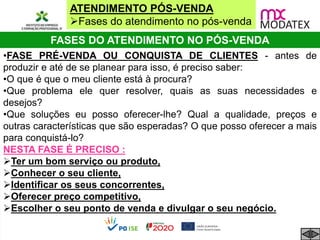 ATENDIMENTO PÓS-VENDA
Fases do atendimento no pós-venda
FASES DO ATENDIMENTO NO PÓS-VENDA
•FASE PRÉ-VENDA OU CONQUISTA DE CLIENTES - antes de
produzir e até de se planear para isso, é preciso saber:
•O que é que o meu cliente está à procura?
•Que problema ele quer resolver, quais as suas necessidades e
desejos?
•Que soluções eu posso oferecer-lhe? Qual a qualidade, preços e
outras características que são esperadas? O que posso oferecer a mais
para conquistá-lo?
NESTA FASE É PRECISO :
Ter um bom serviço ou produto,
Conhecer o seu cliente,
Identificar os seus concorrentes,
Oferecer preço competitivo,
Escolher o seu ponto de venda e divulgar o seu negócio.
 