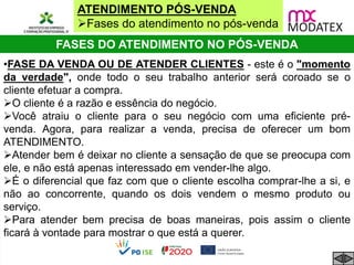 ATENDIMENTO PÓS-VENDA
Fases do atendimento no pós-venda
FASES DO ATENDIMENTO NO PÓS-VENDA
•FASE DA VENDA OU DE ATENDER CLIENTES - este é o "momento
da verdade", onde todo o seu trabalho anterior será coroado se o
cliente efetuar a compra.
O cliente é a razão e essência do negócio.
Você atraiu o cliente para o seu negócio com uma eficiente pré-
venda. Agora, para realizar a venda, precisa de oferecer um bom
ATENDIMENTO.
Atender bem é deixar no cliente a sensação de que se preocupa com
ele, e não está apenas interessado em vender-lhe algo.
É o diferencial que faz com que o cliente escolha comprar-lhe a si, e
não ao concorrente, quando os dois vendem o mesmo produto ou
serviço.
Para atender bem precisa de boas maneiras, pois assim o cliente
ficará à vontade para mostrar o que está a querer.
 