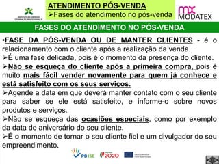 ATENDIMENTO PÓS-VENDA
Fases do atendimento no pós-venda
FASES DO ATENDIMENTO NO PÓS-VENDA
•FASE DA PÓS-VENDA OU DE MANTER CLIENTES - é o
relacionamento com o cliente após a realização da venda.
É uma fase delicada, pois é o momento da presença do cliente.
Não se esqueça do cliente após a primeira compra, pois é
muito mais fácil vender novamente para quem já conhece e
está satisfeito com os seus serviços.
Agende a data em que deverá manter contato com o seu cliente
para saber se ele está satisfeito, e informe-o sobre novos
produtos e serviços.
Não se esqueça das ocasiões especiais, como por exemplo
da data de aniversário do seu cliente.
É o momento de tornar o seu cliente fiel e um divulgador do seu
empreendimento.
 