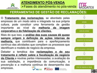ATENDIMENTO PÓS-VENDA
Fases do atendimento no pós-venda
FERRAMENTAS DE GESTÃO DE RECLAMAÇÕES:
O Tratamento das reclamações, se abordado pelas
empresas de um modo sério e integrado na sua própria
cultura, pode constituir uma ferramenta de gestão
importante ao nível da melhoria da imagem
corporativa e da fidelização de clientes.
Mais do que isso, a análise das suas causas dá quase
sempre origem à definição de ações internas de
melhoria, que contribuem para o aperfeiçoamento
contínuo das atividades que compõem os processos que
identificam o modelo de negócio da empresa.
Debater a temática das reclamações e do seu
tratamento é refletir sobre a focalização do negócio
do Cliente e noutras partes interessadas: a avaliação da
sua satisfação, a importância da comunicação, a
prevenção e a melhoria contínua do desempenho das
empresas.
 