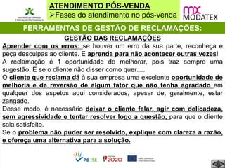 ATENDIMENTO PÓS-VENDA
Fases do atendimento no pós-venda
FERRAMENTAS DE GESTÃO DE RECLAMAÇÕES:
GESTÃO DAS RECLAMAÇÕES
Aprender com os erros: se houver um erro da sua parte, reconheça e
peça desculpas ao cliente. E aprenda para não acontecer outras vezes!
A reclamação é 1 oportunidade de melhorar, pois traz sempre uma
sugestão. E se o cliente não disser como quer….
O cliente que reclama dá à sua empresa uma excelente oportunidade de
melhoria e de reversão de algum fator que não tenha agradado em
qualquer dos aspetos aqui considerados, apesar de, geralmente, estar
zangado.
Desse modo, é necessário deixar o cliente falar, agir com delicadeza,
sem agressividade e tentar resolver logo a questão, para que o cliente
saia satisfeito.
Se o problema não puder ser resolvido, explique com clareza a razão,
e ofereça uma alternativa para a solução.
 
