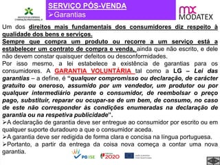 SERVIÇO PÓS-VENDA
Garantias
Um dos direitos mais fundamentais dos consumidores diz respeito à
qualidade dos bens e serviços.
Sempre que compra um produto ou recorre a um serviço está a
estabelecer um contrato de compra e venda, ainda que não escrito, e dele
não devem constar quaisquer defeitos ou desconformidades.
Por isso mesmo, a lei estabelece a existência de garantias para os
consumidores. A GARANTIA VOLUNTÁRIA tal como a LG – Lei das
garantias – a define, é “qualquer compromisso ou declaração, de carácter
gratuito ou oneroso, assumido por um vendedor, um produtor ou por
qualquer intermediário perante o consumidor, de reembolsar o preço
pago, substituir, reparar ou ocupar-se de um bem, de consumo, no caso
de este não corresponder às condições enumeradas na declaração de
garantia ou na respetiva publicidade”.
A declaração de garantia deve ser entregue ao consumidor por escrito ou em
qualquer suporte duradouro a que o consumidor aceda.
A garantia deve ser redigida de forma clara e concisa na língua portuguesa.
Portanto, a partir da entrega da coisa nova começa a contar uma nova
garantia.
 