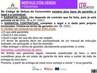 SERVIÇO PÓS-VENDA
Garantias
No Código de Defesa do Consumidor existem dois tipos de garantia: a
legal e a contratual.
A GARANTIA LEGAL não depende do contrato que foi feito, pois já está
prevista na lei (Arts. 26 e 27, CDC).
A GARANTIA CONTRATUAL completa a legal e é dada pelo próprio
fornecedor. Chama-se termo de garantia (Art. 50, CDC).
O TERMO DE GARANTIA DEVE EXPLICAR:
O que está garantido;
Qual é o seu prazo;
Qual o lugar em que ele deve ser exigido.
O termo de garantia deve ser acompanhado de um manual de instrução
ilustrado, em português, e fácil de entender.
Não entregar o termo de garantia, devidamente preenchido, é crime .
Garantias- substituição do bem:
No âmbito das garantias legais, havendo substituição do bem, o bem
sucedâneo goza de um prazo de garantia de dois anos a contar da data da
entrega do novo bem.
Portanto, a partir da entrega da coisa nova começa a contar 1 nova garantia.
 